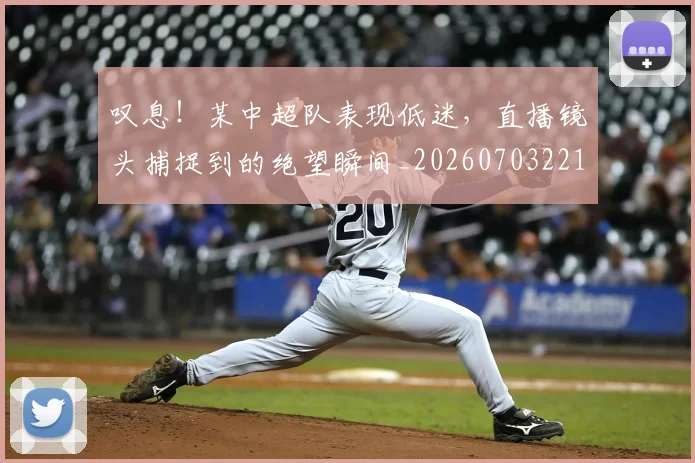 叹息!某中超队表现低迷,直播镜头捕捉到的绝望瞬间_20260703221445