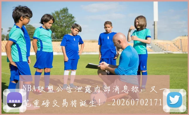 NBA联盟公告泄露内部消息称，又一笔重磅交易将诞生！_20260702171404