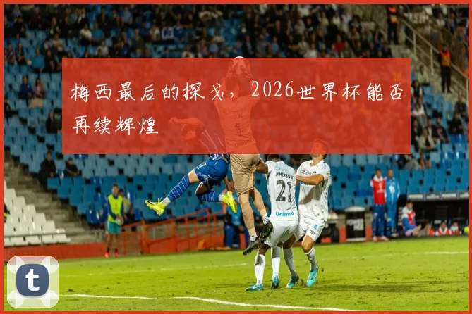 梅西最后的探戈，2026世界杯能否再续辉煌