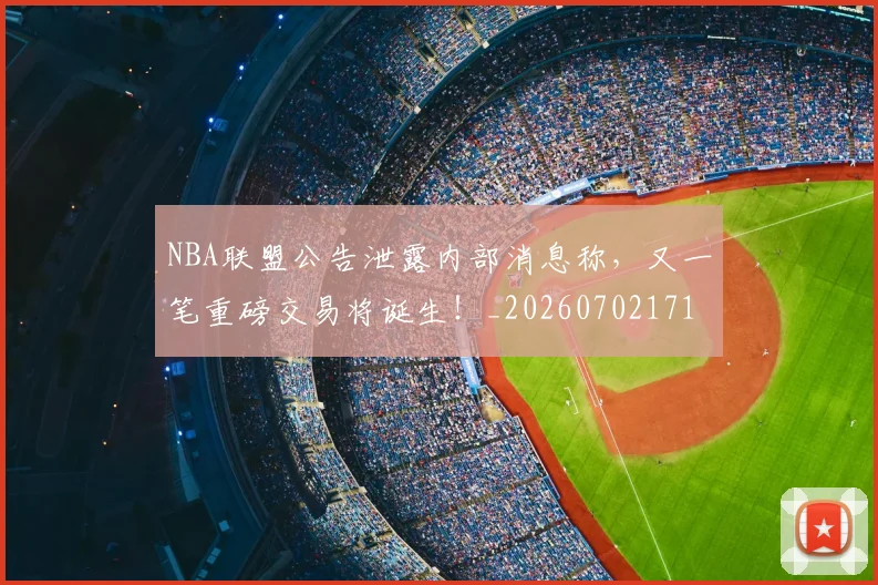 NBA联盟公告泄露内部消息称,又一笔重磅交易将诞生!_20260702171404_20260714214503