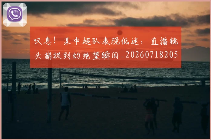 叹息！某中超队表现低迷，直播镜头捕捉到的绝望瞬间_20260718205505