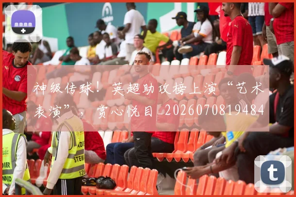 神级传球!英超助攻榜上演“艺术表演”,赏心悦目_20260708194846