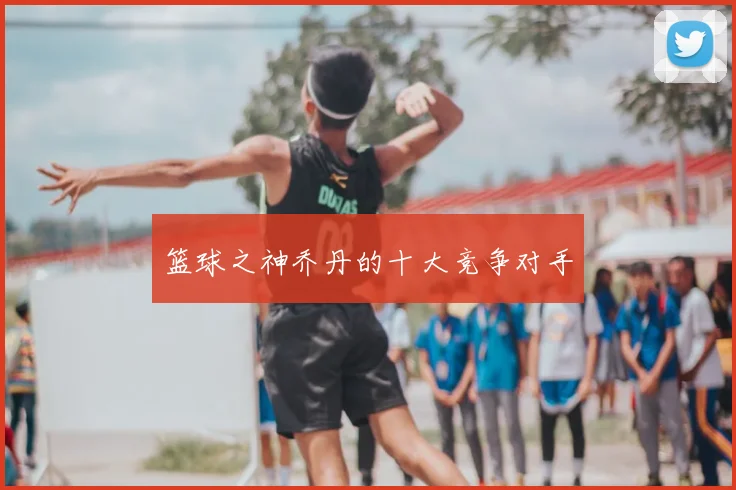 篮球之神乔丹的十大竞争对手