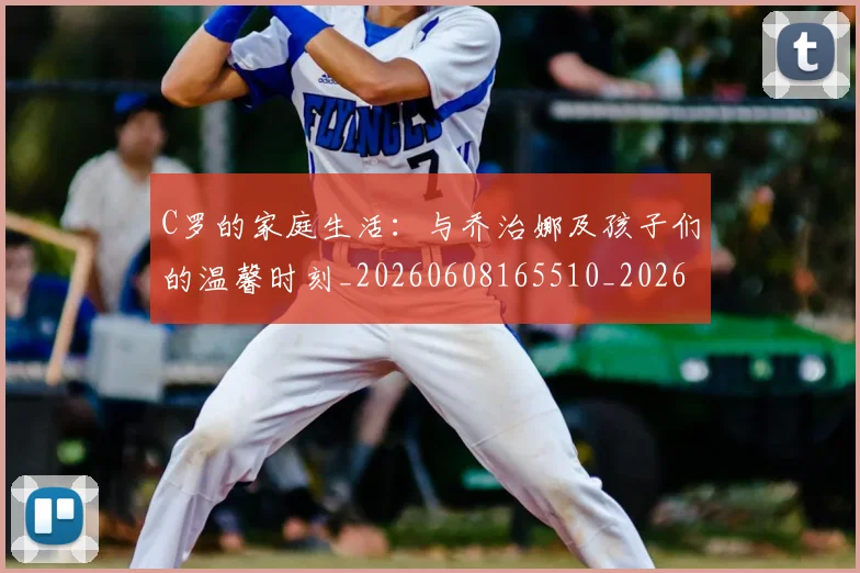 C罗的家庭生活:与乔治娜及孩子们的温馨时刻_20260608165510_20260712052056