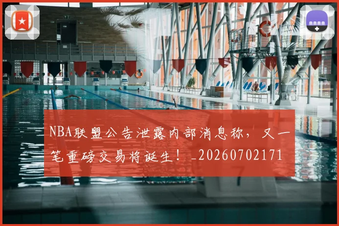 NBA联盟公告泄露内部消息称，又一笔重磅交易将诞生！_20260702171404_20260714214503
