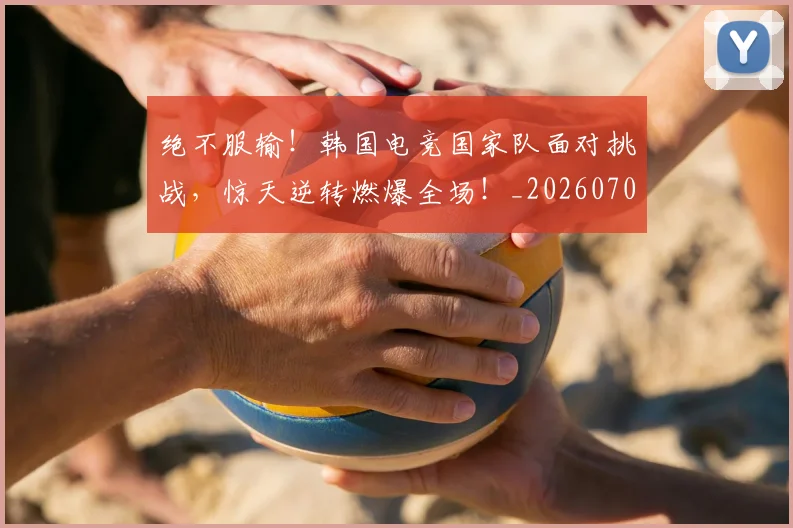 绝不服输!韩国电竞国家队面对挑战,惊天逆转燃爆全场!_20260708201238_20260803142622