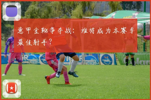 意甲金靴争夺战：谁将成为本赛季最佳射手？