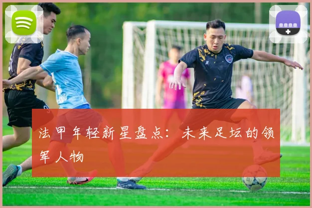 法甲年轻新星盘点：未来足坛的领军人物