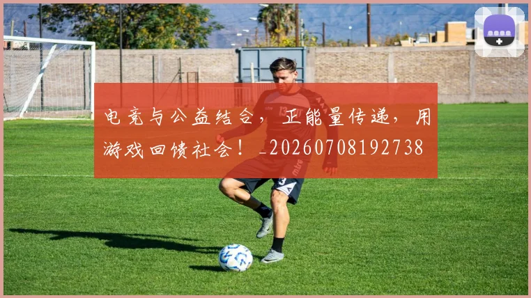电竞与公益结合，正能量传递，用游戏回馈社会！_20260708192738