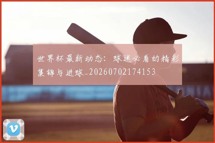 世界杯最新动态：球迷必看的精彩集锦与进球_20260702174153