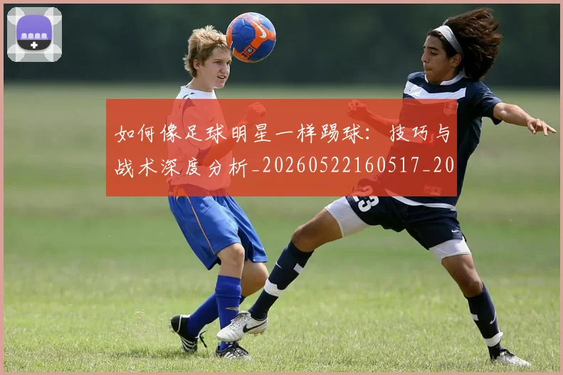 如何像足球明星一样踢球：技巧与战术深度分析_20260522160517_20260720182011