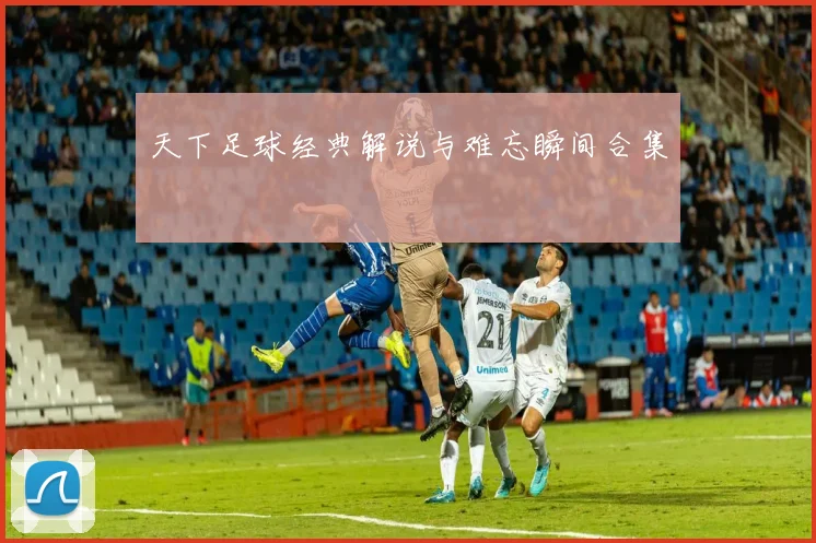 天下足球经典解说与难忘瞬间合集