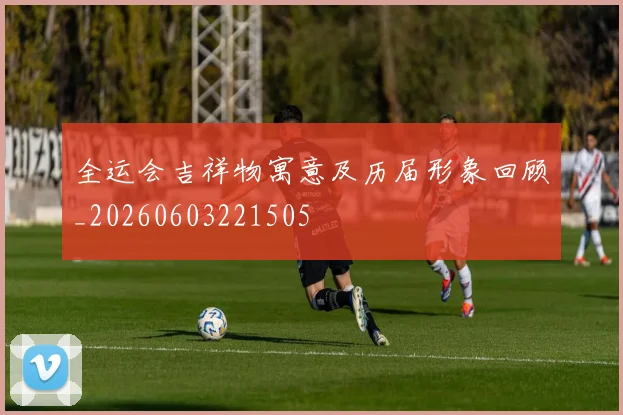 全运会吉祥物寓意及历届形象回顾_20260603221505