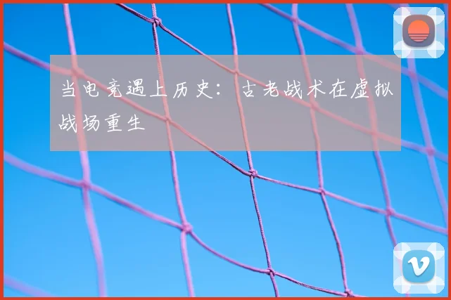 当电竞遇上历史:古老战术在虚拟战场重生