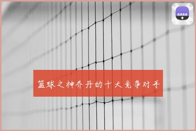 篮球之神乔丹的十大竞争对手