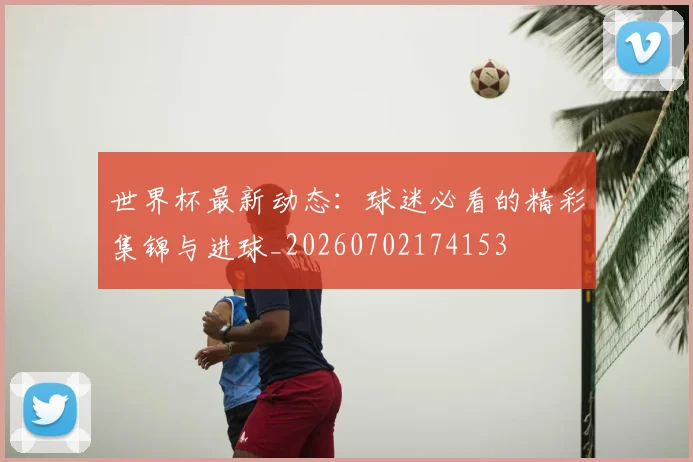 世界杯最新动态:球迷必看的精彩集锦与进球_20260702174153