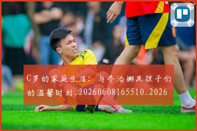 C罗的家庭生活：与乔治娜及孩子们的温馨时刻_20260608165510_20260712052056