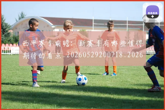 西甲赛季前瞻：新赛季有哪些值得期待的看点_20260529200718_20260710012725