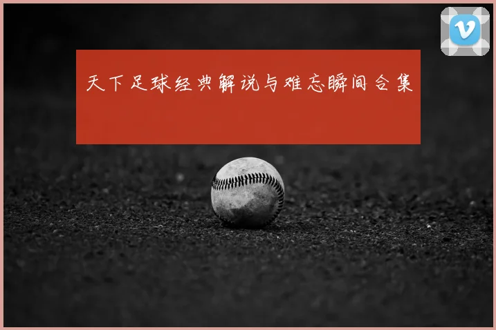 天下足球经典解说与难忘瞬间合集